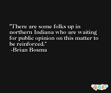 There are some folks up in northern Indiana who are waiting for public opinion on this matter to be reinforced. -Brian Bosma