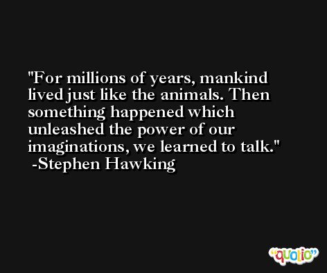 For millions of years, mankind lived just like the animals. Then something happened which unleashed the power of our imaginations, we learned to talk. -Stephen Hawking