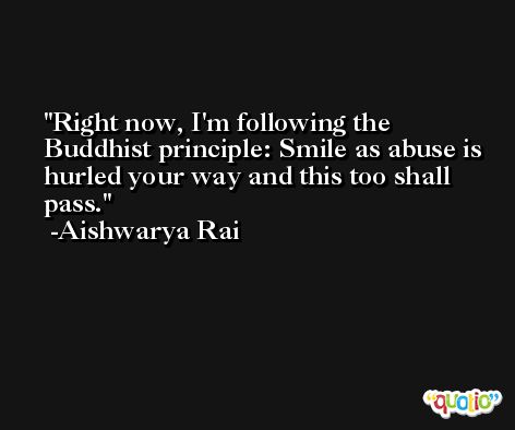 Right now, I'm following the Buddhist principle: Smile as abuse is hurled your way and this too shall pass. -Aishwarya Rai
