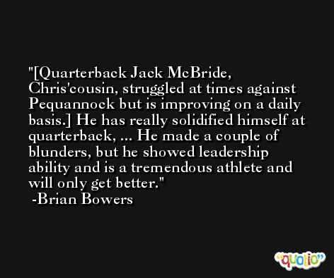 [Quarterback Jack McBride, Chris'cousin, struggled at times against Pequannock but is improving on a daily basis.] He has really solidified himself at quarterback, ... He made a couple of blunders, but he showed leadership ability and is a tremendous athlete and will only get better. -Brian Bowers