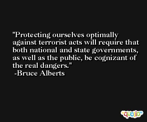 Protecting ourselves optimally against terrorist acts will require that both national and state governments, as well as the public, be cognizant of the real dangers. -Bruce Alberts