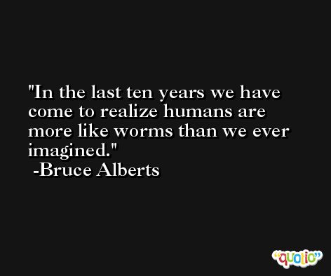 In the last ten years we have come to realize humans are more like worms than we ever imagined. -Bruce Alberts