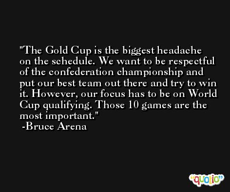 The Gold Cup is the biggest headache on the schedule. We want to be respectful of the confederation championship and put our best team out there and try to win it. However, our focus has to be on World Cup qualifying. Those 10 games are the most important. -Bruce Arena