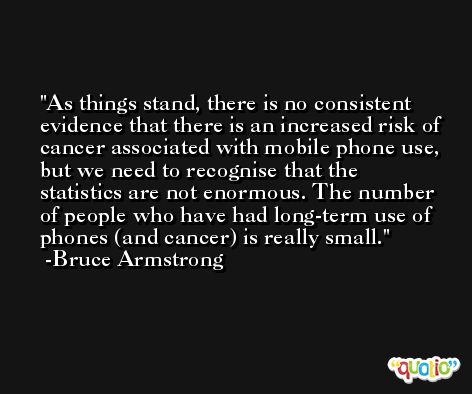 As things stand, there is no consistent evidence that there is an increased risk of cancer associated with mobile phone use, but we need to recognise that the statistics are not enormous. The number of people who have had long-term use of phones (and cancer) is really small. -Bruce Armstrong