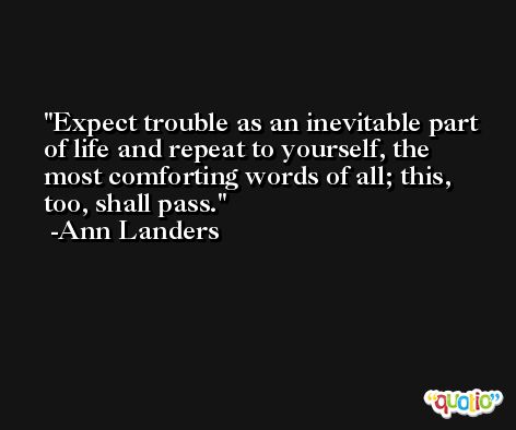 Expect trouble as an inevitable part of life and repeat to yourself, the most comforting words of all; this, too, shall pass. -Ann Landers