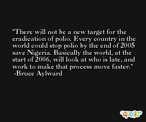 There will not be a new target for the eradication of polio. Every country in the world could stop polio by the end of 2005 save Nigeria. Basically the world, at the start of 2006, will look at who is late, and work to make that process move faster. -Bruce Aylward