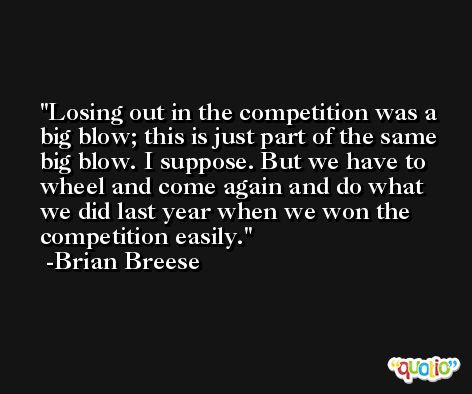 Losing out in the competition was a big blow; this is just part of the same big blow. I suppose. But we have to wheel and come again and do what we did last year when we won the competition easily. -Brian Breese