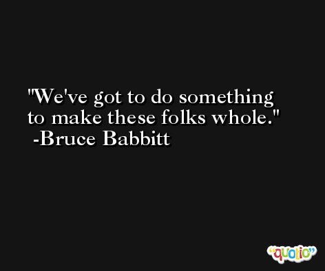 We've got to do something to make these folks whole. -Bruce Babbitt