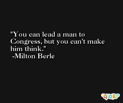 You can lead a man to Congress, but you can't make him think. -Milton Berle