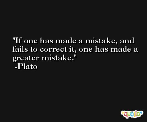 If one has made a mistake, and fails to correct it, one has made a greater mistake. -Plato