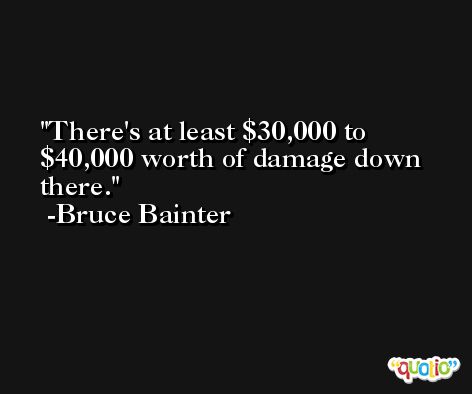 There's at least $30,000 to $40,000 worth of damage down there. -Bruce Bainter