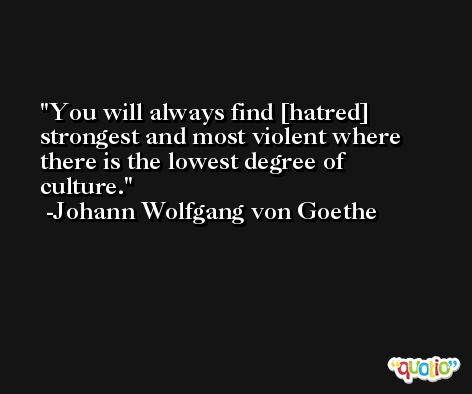You will always find [hatred] strongest and most violent where there is the lowest degree of culture. -Johann Wolfgang von Goethe