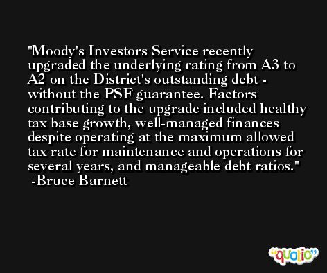 Moody's Investors Service recently upgraded the underlying rating from A3 to A2 on the District's outstanding debt - without the PSF guarantee. Factors contributing to the upgrade included healthy tax base growth, well-managed finances despite operating at the maximum allowed tax rate for maintenance and operations for several years, and manageable debt ratios. -Bruce Barnett