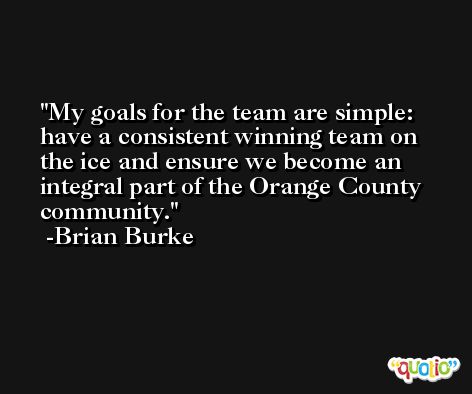 My goals for the team are simple: have a consistent winning team on the ice and ensure we become an integral part of the Orange County community. -Brian Burke