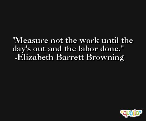 Measure not the work until the day's out and the labor done. -Elizabeth Barrett Browning