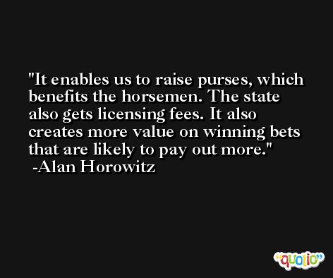 It enables us to raise purses, which benefits the horsemen. The state also gets licensing fees. It also creates more value on winning bets that are likely to pay out more. -Alan Horowitz