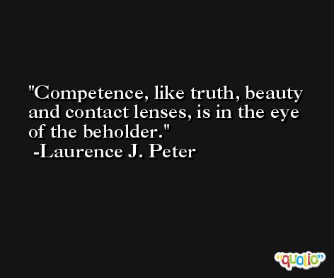 Competence, like truth, beauty and contact lenses, is in the eye of the beholder. -Laurence J. Peter