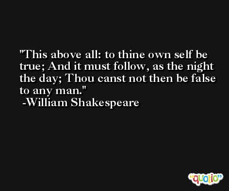 This above all: to thine own self be true; And it must follow, as the night the day; Thou canst not then be false to any man. -William Shakespeare