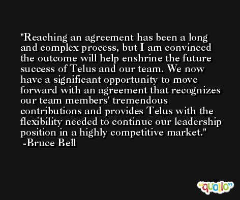 Reaching an agreement has been a long and complex process, but I am convinced the outcome will help enshrine the future success of Telus and our team. We now have a significant opportunity to move forward with an agreement that recognizes our team members' tremendous contributions and provides Telus with the flexibility needed to continue our leadership position in a highly competitive market. -Bruce Bell