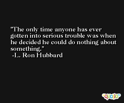 The only time anyone has ever gotten into serious trouble was when he decided he could do nothing about something. -L. Ron Hubbard