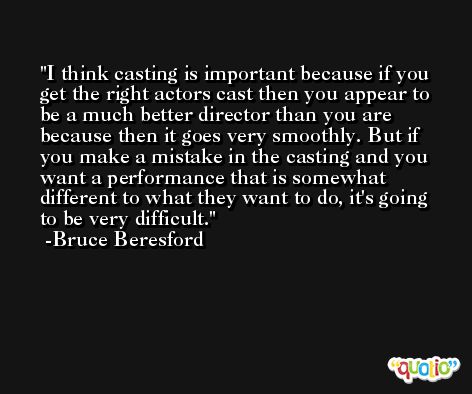 I think casting is important because if you get the right actors cast then you appear to be a much better director than you are because then it goes very smoothly. But if you make a mistake in the casting and you want a performance that is somewhat different to what they want to do, it's going to be very difficult. -Bruce Beresford