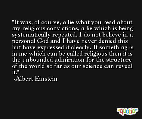 It was, of course, a lie what you read about my religious convictions, a lie which is being systematically repeated. I do not believe in a personal God and I have never denied this but have expressed it clearly. If something is in me which can be called religious then it is the unbounded admiration for the structure of the world so far as our science can reveal it. -Albert Einstein