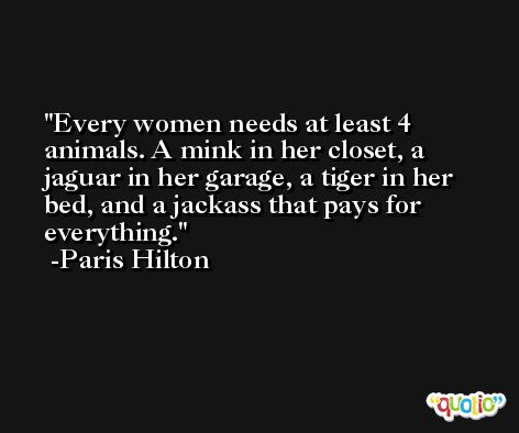 Every women needs at least 4 animals. A mink in her closet, a jaguar in her garage, a tiger in her bed, and a jackass that pays for everything. -Paris Hilton