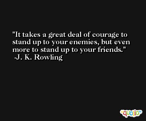 It takes a great deal of courage to stand up to your enemies, but even more to stand up to your friends. -J. K. Rowling