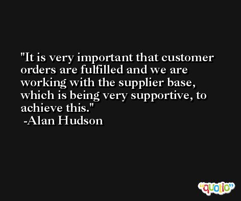 It is very important that customer orders are fulfilled and we are working with the supplier base, which is being very supportive, to achieve this. -Alan Hudson