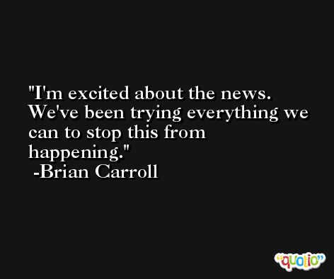 I'm excited about the news. We've been trying everything we can to stop this from happening. -Brian Carroll