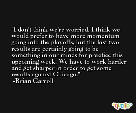 I don't think we're worried. I think we would prefer to have more momentum going into the playoffs, but the last two results are certainly going to be something in our minds for practice this upcoming week. We have to work harder and get sharper in order to get some results against Chicago. -Brian Carroll