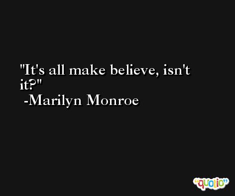 It's all make believe, isn't it? -Marilyn Monroe