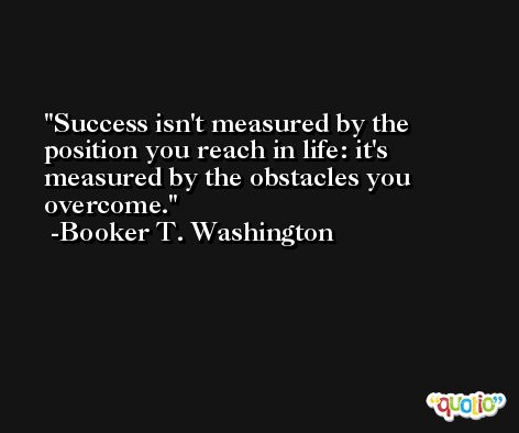 Success isn't measured by the position you reach in life: it's measured by the obstacles you overcome. -Booker T. Washington
