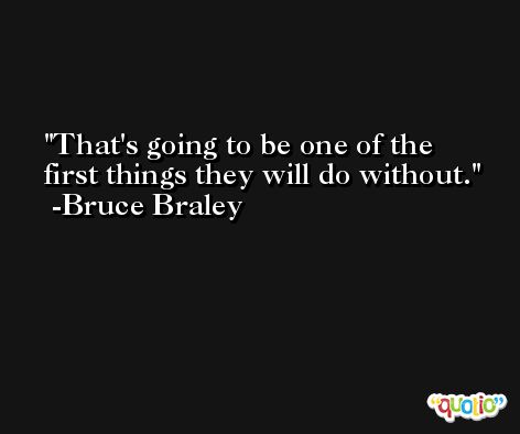 That's going to be one of the first things they will do without. -Bruce Braley