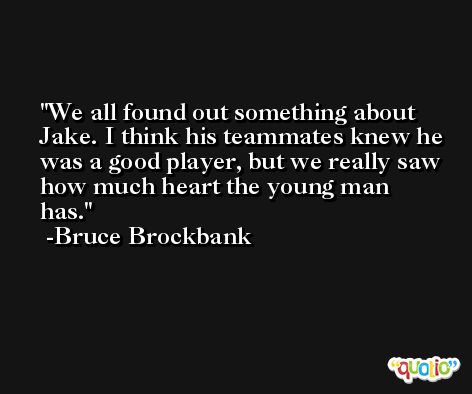 We all found out something about Jake. I think his teammates knew he was a good player, but we really saw how much heart the young man has. -Bruce Brockbank