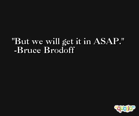 But we will get it in ASAP. -Bruce Brodoff