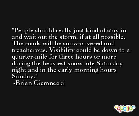 People should really just kind of stay in and wait out the storm, if at all possible. The roads will be snow-covered and treacherous. Visibility could be down to a quarter-mile for three hours or more during the heaviest snow late Saturday night and in the early morning hours Sunday. -Brian Ciemnecki