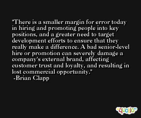 There is a smaller margin for error today in hiring and promoting people into key positions, and a greater need to target development efforts to ensure that they really make a difference. A bad senior-level hire or promotion can severely damage a company's external brand, affecting customer trust and loyalty, and resulting in lost commercial opportunity. -Brian Clapp