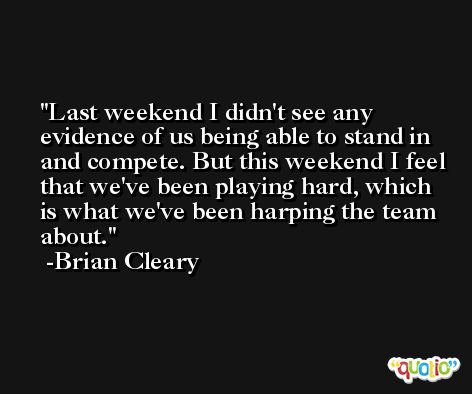 Last weekend I didn't see any evidence of us being able to stand in and compete. But this weekend I feel that we've been playing hard, which is what we've been harping the team about. -Brian Cleary