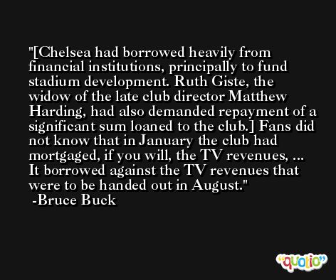 [Chelsea had borrowed heavily from financial institutions, principally to fund stadium development. Ruth Giste, the widow of the late club director Matthew Harding, had also demanded repayment of a significant sum loaned to the club.] Fans did not know that in January the club had mortgaged, if you will, the TV revenues, ... It borrowed against the TV revenues that were to be handed out in August. -Bruce Buck