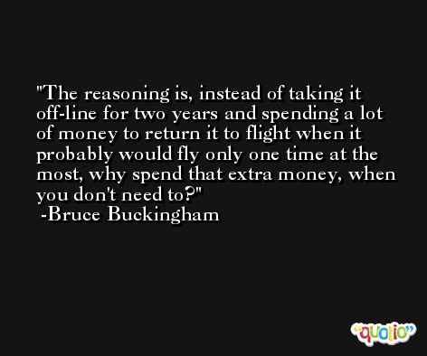 The reasoning is, instead of taking it off-line for two years and spending a lot of money to return it to flight when it probably would fly only one time at the most, why spend that extra money, when you don't need to? -Bruce Buckingham
