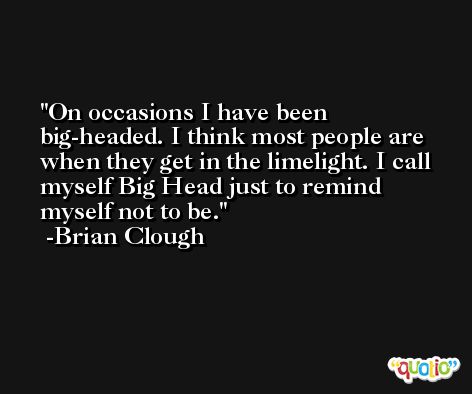 On occasions I have been big-headed. I think most people are when they get in the limelight. I call myself Big Head just to remind myself not to be. -Brian Clough
