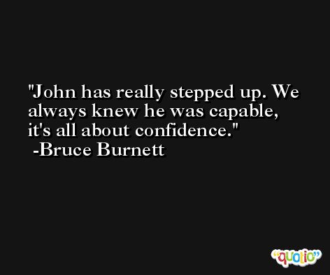 John has really stepped up. We always knew he was capable, it's all about confidence. -Bruce Burnett