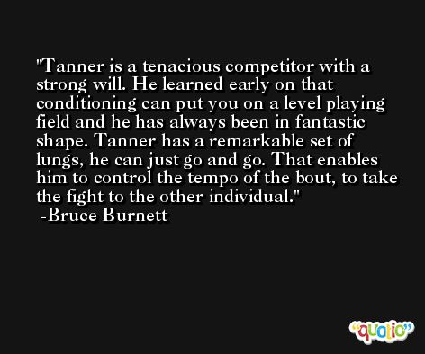 Tanner is a tenacious competitor with a strong will. He learned early on that conditioning can put you on a level playing field and he has always been in fantastic shape. Tanner has a remarkable set of lungs, he can just go and go. That enables him to control the tempo of the bout, to take the fight to the other individual. -Bruce Burnett