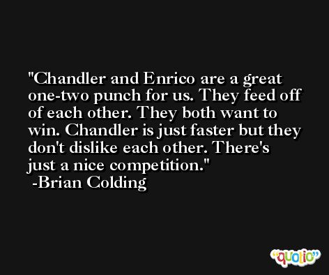 Chandler and Enrico are a great one-two punch for us. They feed off of each other. They both want to win. Chandler is just faster but they don't dislike each other. There's just a nice competition. -Brian Colding