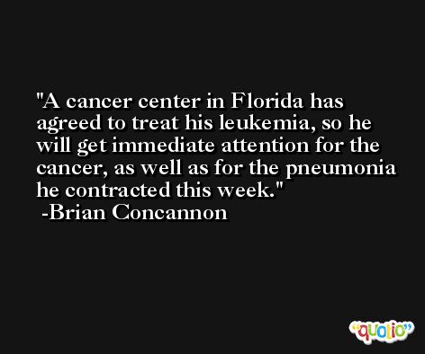 A cancer center in Florida has agreed to treat his leukemia, so he will get immediate attention for the cancer, as well as for the pneumonia he contracted this week. -Brian Concannon