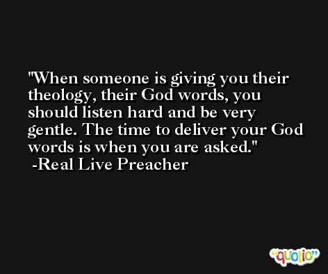 When someone is giving you their theology, their God words, you should listen hard and be very gentle. The time to deliver your God words is when you are asked. -Real Live Preacher