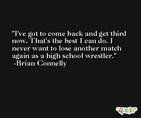 I've got to come back and get third now. That's the best I can do. I never want to lose another match again as a high school wrestler. -Brian Connelly