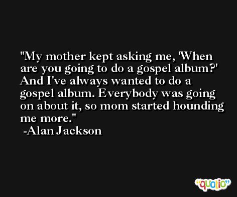 My mother kept asking me, 'When are you going to do a gospel album?' And I've always wanted to do a gospel album. Everybody was going on about it, so mom started hounding me more. -Alan Jackson