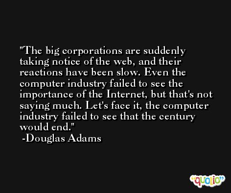 The big corporations are suddenly taking notice of the web, and their reactions have been slow. Even the computer industry failed to see the importance of the Internet, but that's not saying much. Let's face it, the computer industry failed to see that the century would end. -Douglas Adams